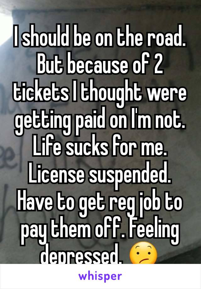 I should be on the road. But because of 2 tickets I thought were getting paid on I'm not. Life sucks for me. License suspended. Have to get reg job to pay them off. Feeling depressed. 😕