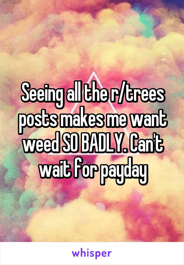 Seeing all the r/trees posts makes me want weed SO BADLY. Can't wait for payday