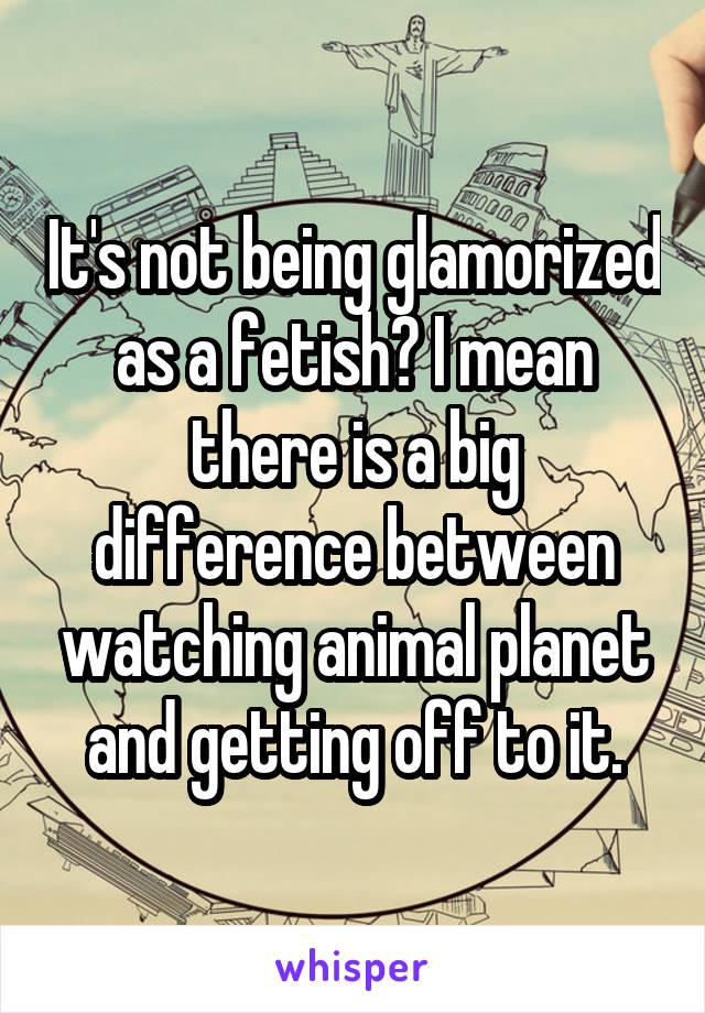 It's not being glamorized as a fetish? I mean there is a big difference between watching animal planet and getting off to it.