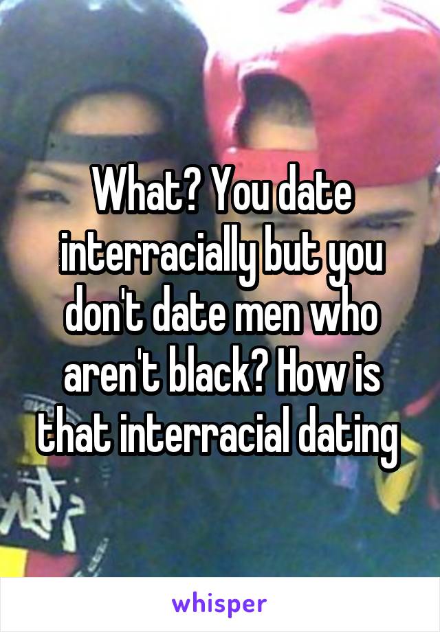 What? You date interracially but you don't date men who aren't black? How is that interracial dating 
