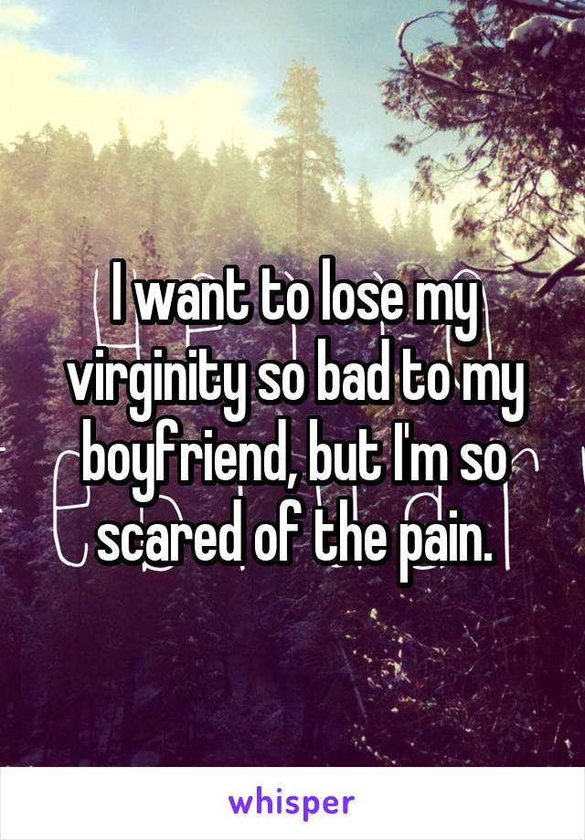 I want to lose my virginity so bad to my boyfriend, but I'm so scared of the pain.