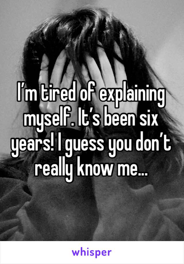 I’m tired of explaining myself. It’s been six years! I guess you don’t really know me...