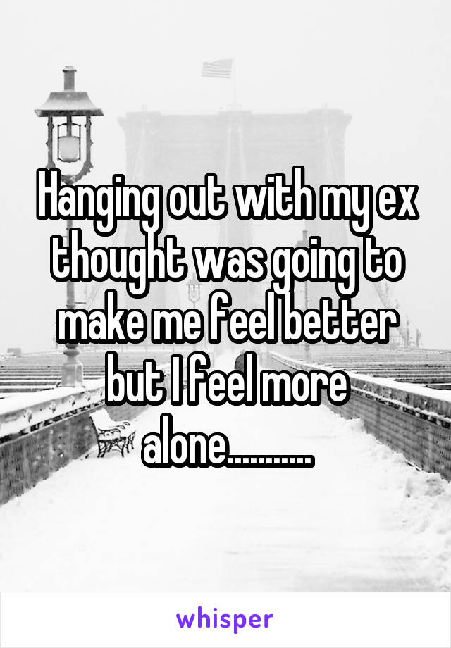 Hanging out with my ex thought was going to make me feel better but I feel more alone...........