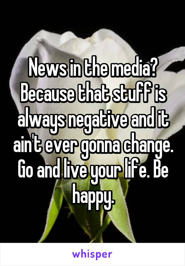 News in the media? Because that stuff is always negative and it ain't ever gonna change. Go and live your life. Be happy.