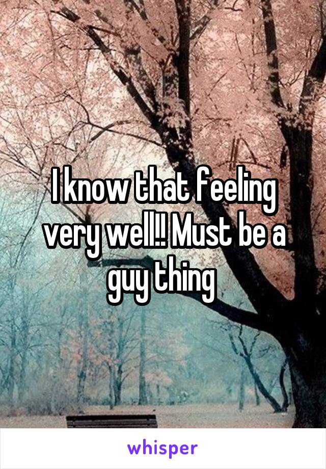 I know that feeling very well!! Must be a guy thing 