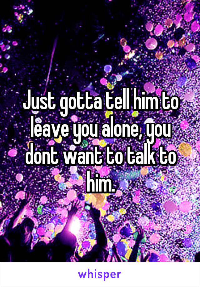 Just gotta tell him to leave you alone, you dont want to talk to him.
