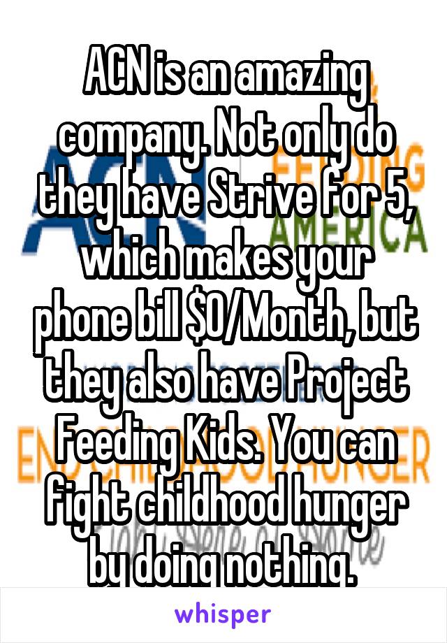 ACN is an amazing company. Not only do they have Strive for 5, which makes your phone bill $0/Month, but they also have Project Feeding Kids. You can fight childhood hunger by doing nothing. 