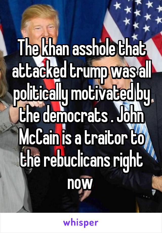 The khan asshole that attacked trump was all politically motivated by the democrats . John McCain is a traitor to the rebuclicans right now 