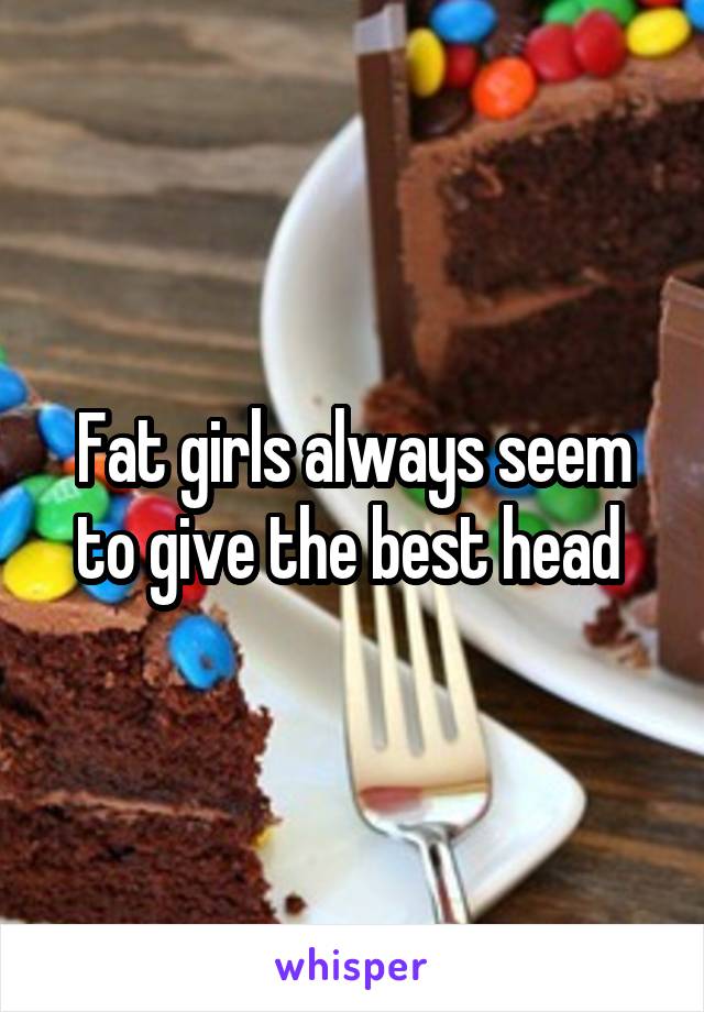 Fat girls always seem to give the best head 