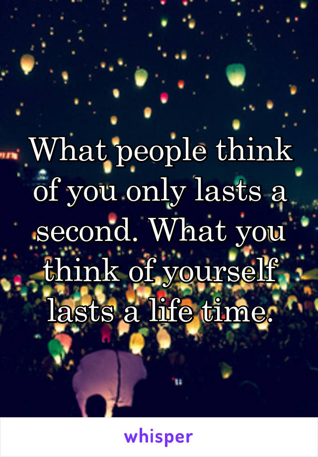 What people think of you only lasts a second. What you think of yourself lasts a life time.
