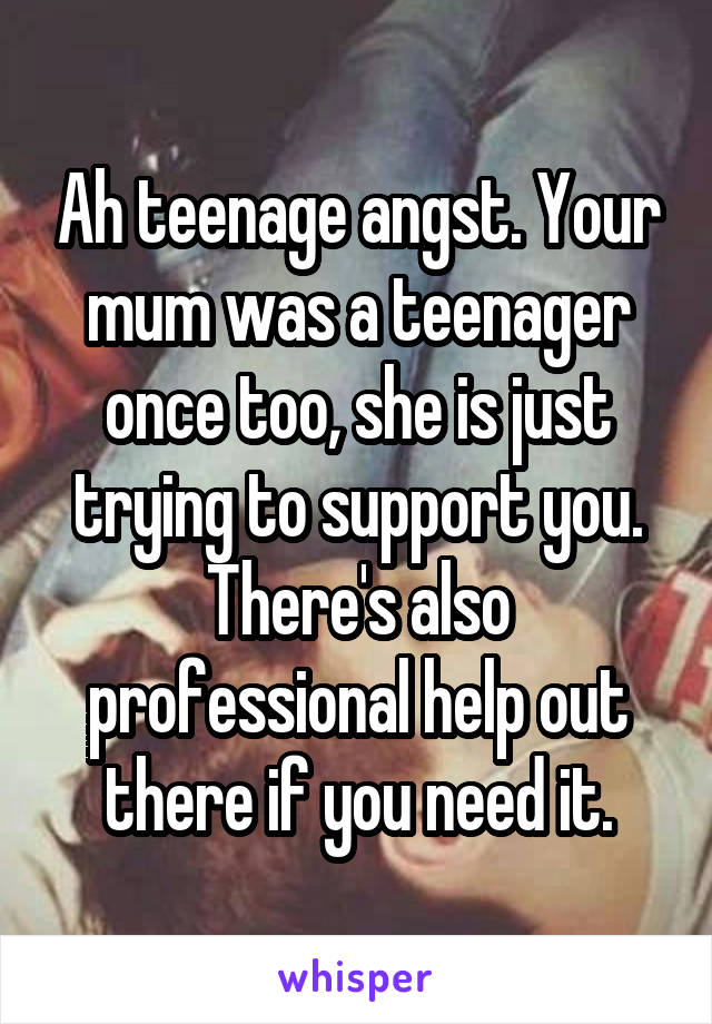 Ah teenage angst. Your mum was a teenager once too, she is just trying to support you. There's also professional help out there if you need it.