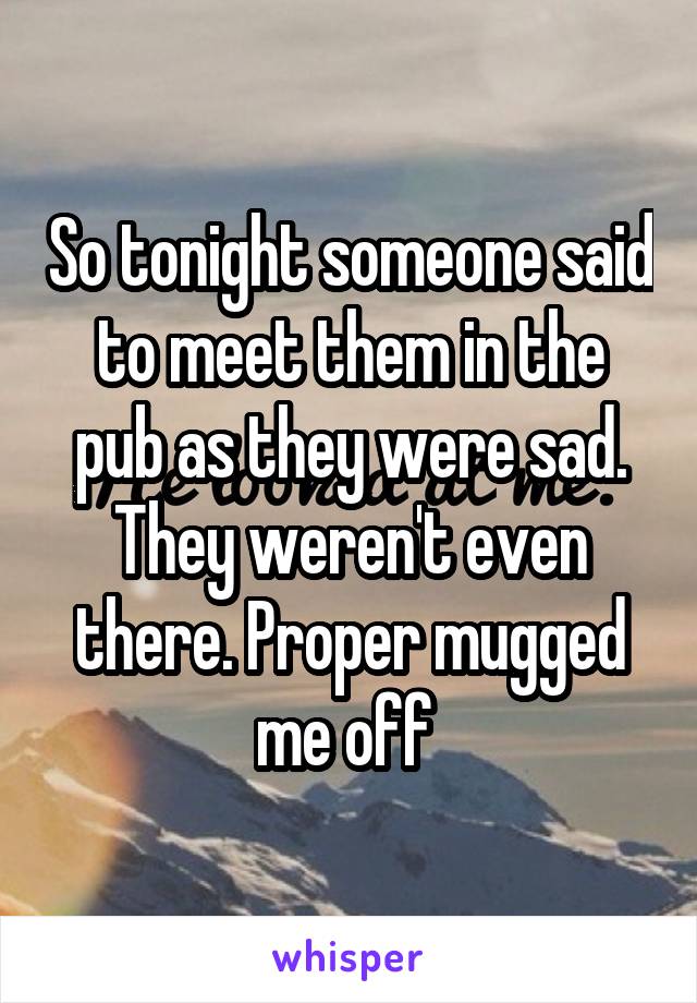 So tonight someone said to meet them in the pub as they were sad. They weren't even there. Proper mugged me off 