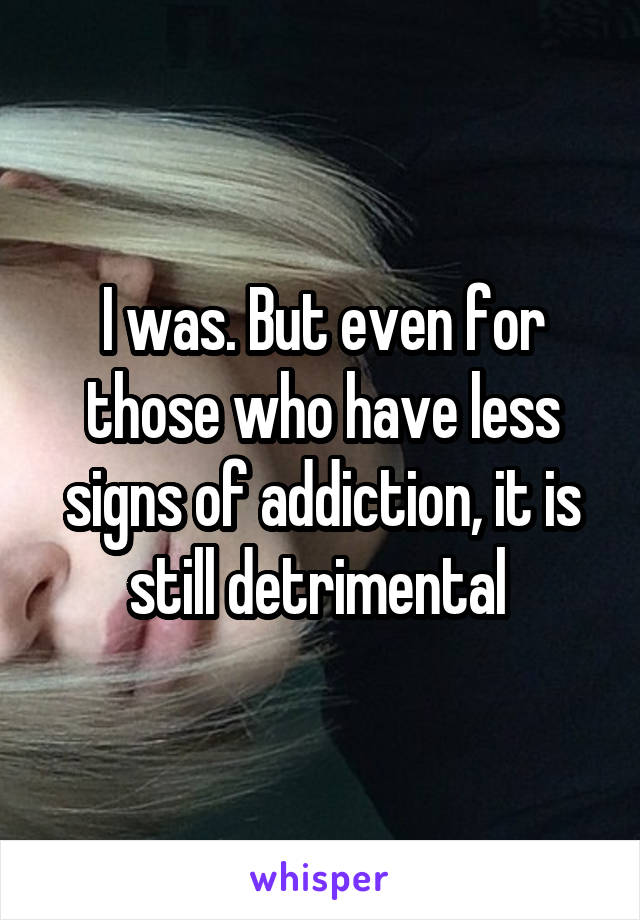 I was. But even for those who have less signs of addiction, it is still detrimental 