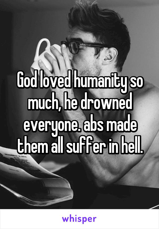 God loved humanity so much, he drowned everyone. abs made them all suffer in hell.