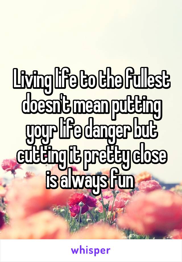 Living life to the fullest doesn't mean putting yoyr life danger but cutting it pretty close is always fun 