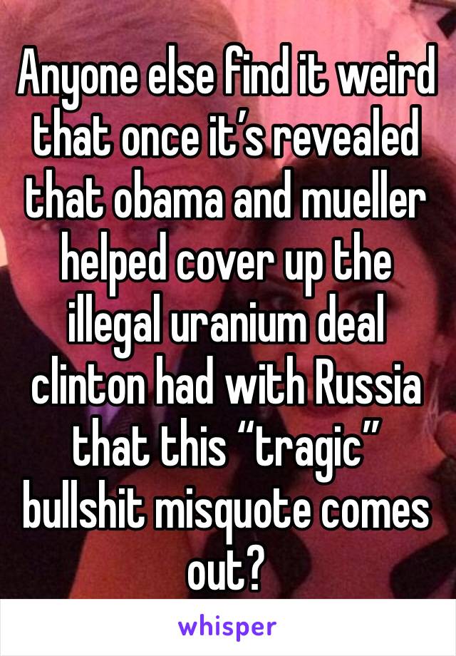 Anyone else find it weird that once it’s revealed that obama and mueller helped cover up the illegal uranium deal clinton had with Russia that this “tragic” bullshit misquote comes out?