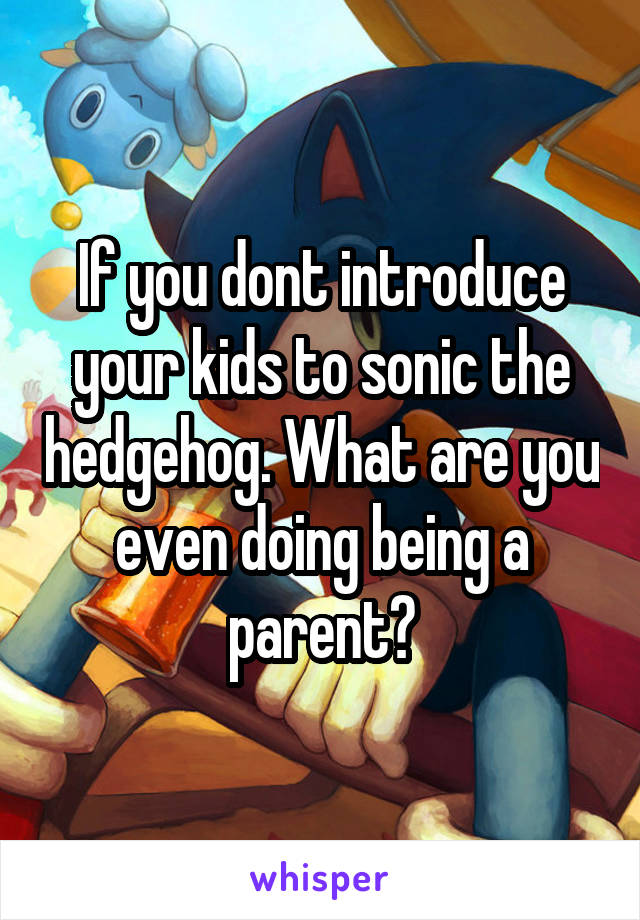If you dont introduce your kids to sonic the hedgehog. What are you even doing being a parent?