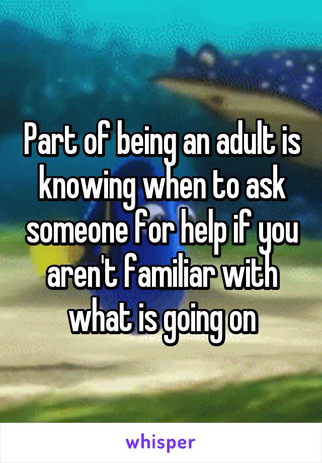 Part of being an adult is knowing when to ask someone for help if you aren't familiar with what is going on