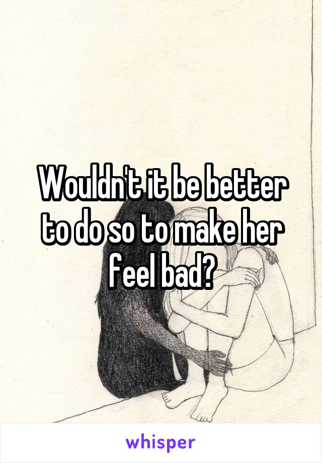 Wouldn't it be better to do so to make her feel bad?