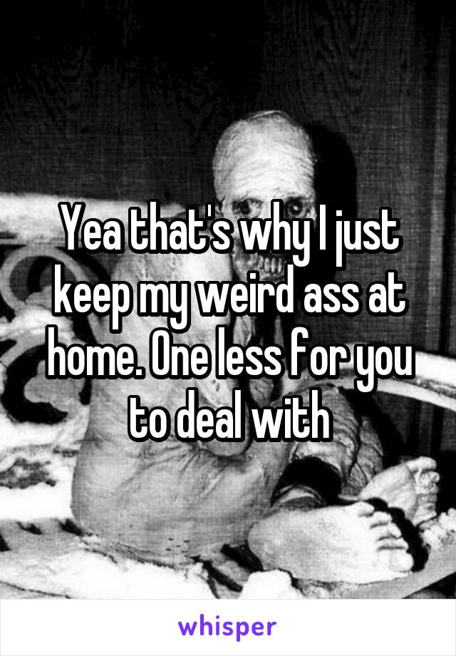 Yea that's why I just keep my weird ass at home. One less for you to deal with
