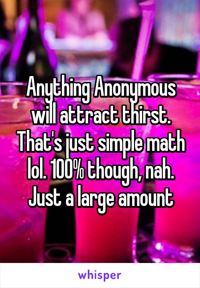 Anything Anonymous will attract thirst. That's just simple math lol. 100% though, nah. Just a large amount