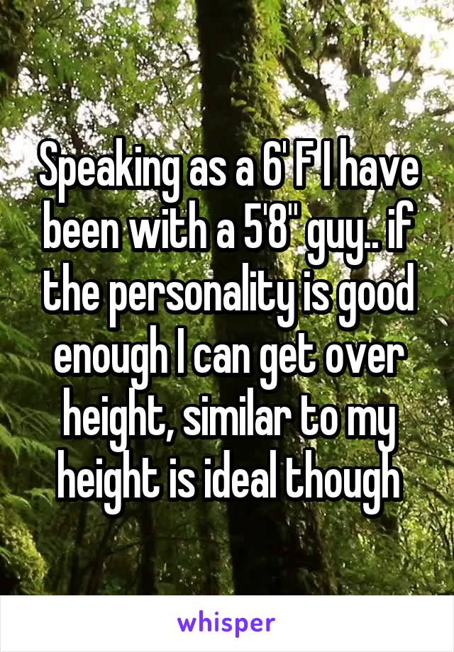 Speaking as a 6' F I have been with a 5'8" guy.. if the personality is good enough I can get over height, similar to my height is ideal though