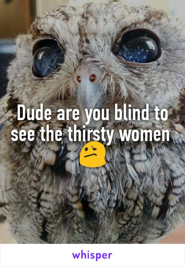 Dude are you blind to see the thirsty women 
😕