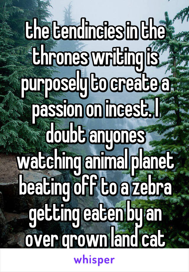 the tendincies in the thrones writing is purposely to create a passion on incest. I doubt anyones watching animal planet beating off to a zebra getting eaten by an over grown land cat