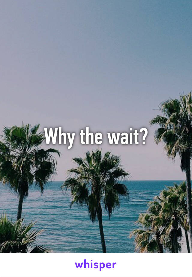 Why the wait?