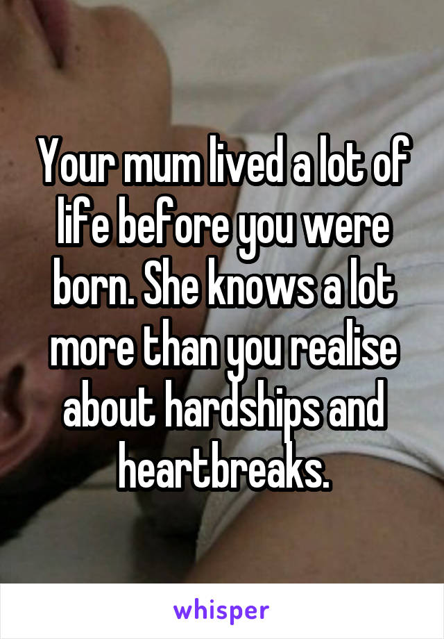 Your mum lived a lot of life before you were born. She knows a lot more than you realise about hardships and heartbreaks.