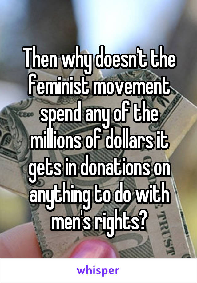 Then why doesn't the feminist movement spend any of the millions of dollars it gets in donations on anything to do with men's rights?