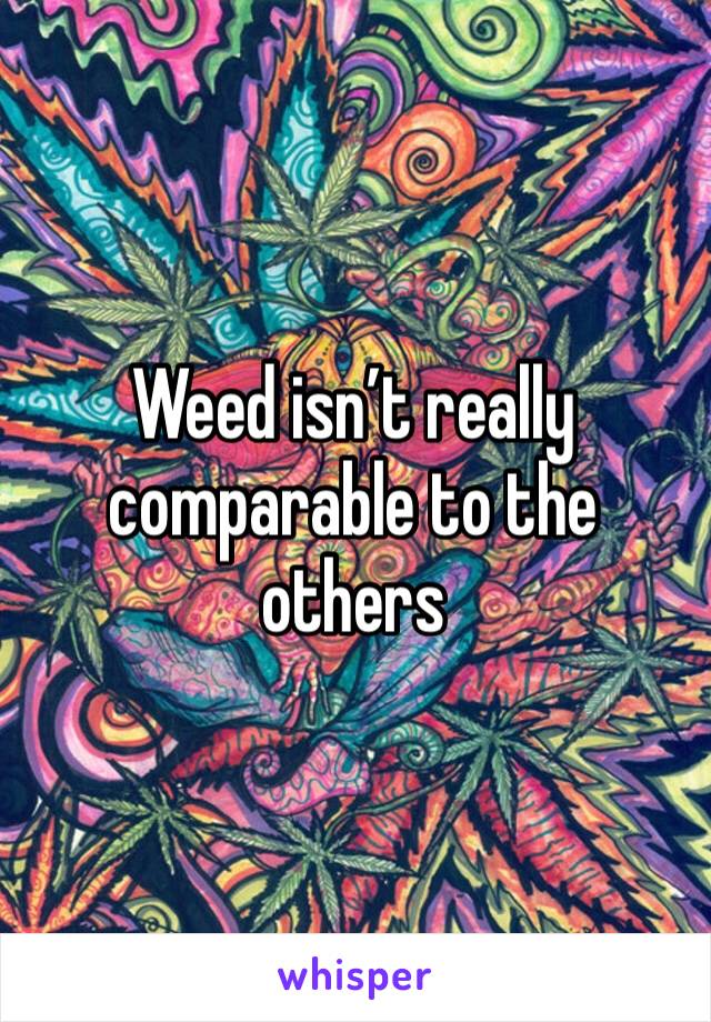 Weed isn’t really comparable to the others 