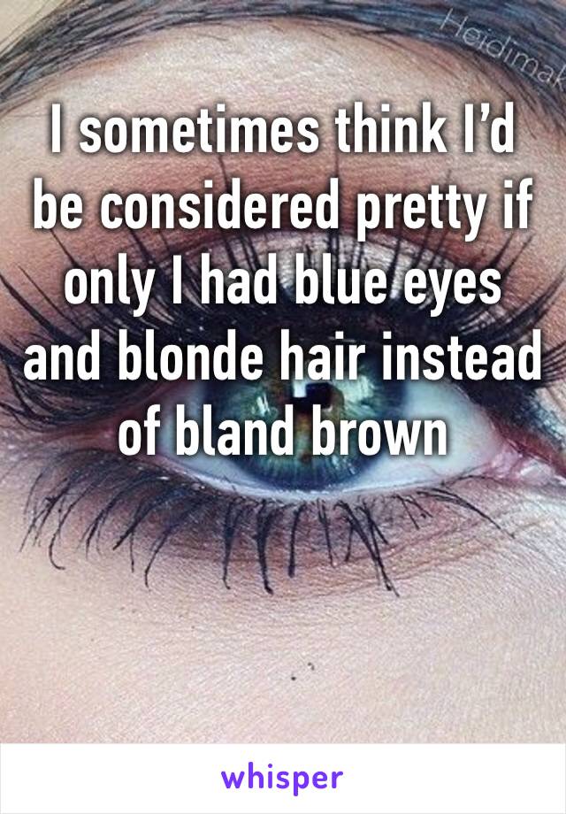 I sometimes think I’d be considered pretty if only I had blue eyes and blonde hair instead of bland brown 