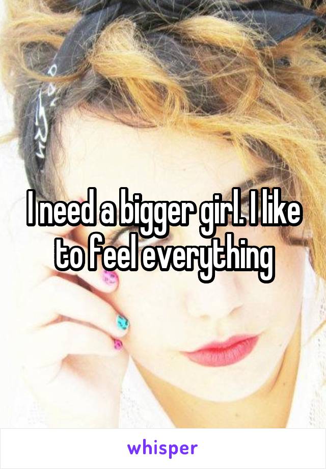 I need a bigger girl. I like to feel everything