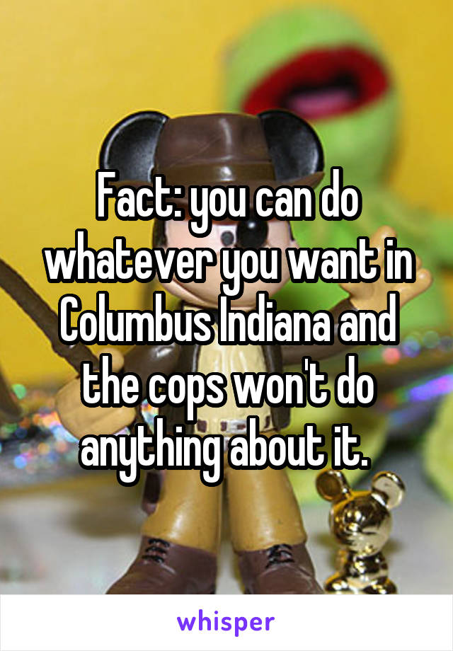 Fact: you can do whatever you want in Columbus Indiana and the cops won't do anything about it. 