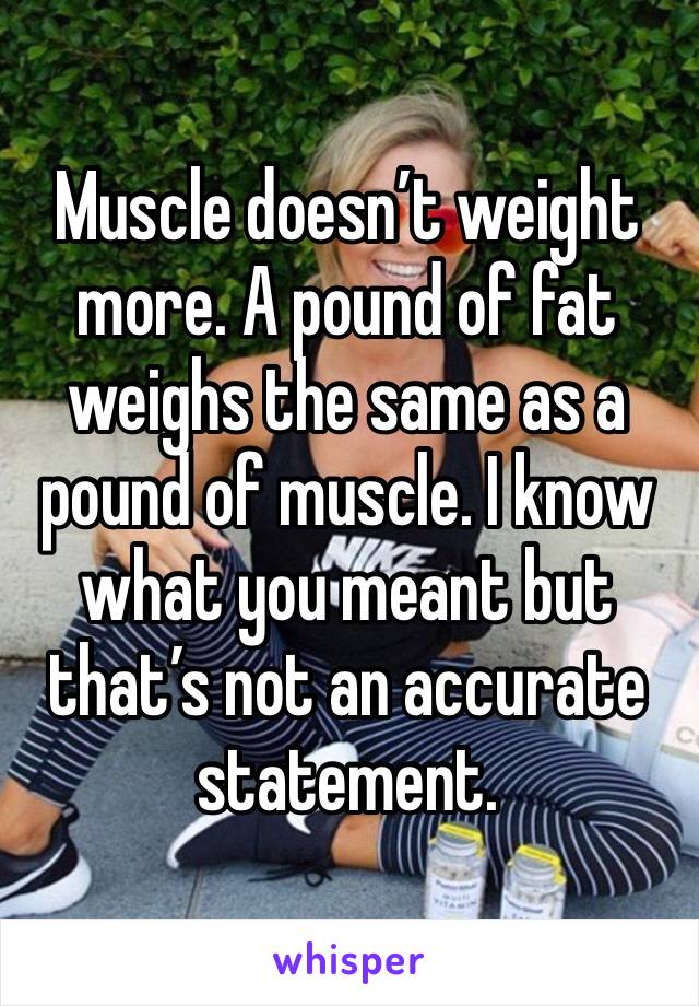 Muscle doesn’t weight more. A pound of fat weighs the same as a pound of muscle. I know what you meant but that’s not an accurate statement.