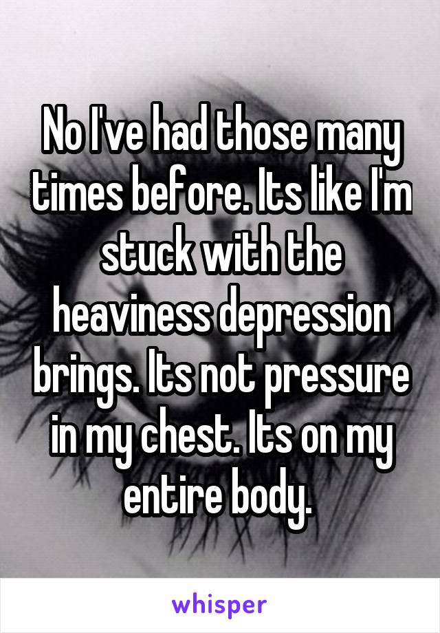 No I've had those many times before. Its like I'm stuck with the heaviness depression brings. Its not pressure in my chest. Its on my entire body. 