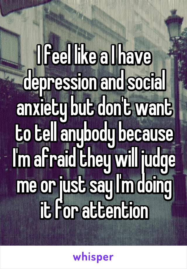 I feel like a I have depression and social anxiety but don't want to tell anybody because I'm afraid they will judge me or just say I'm doing it for attention