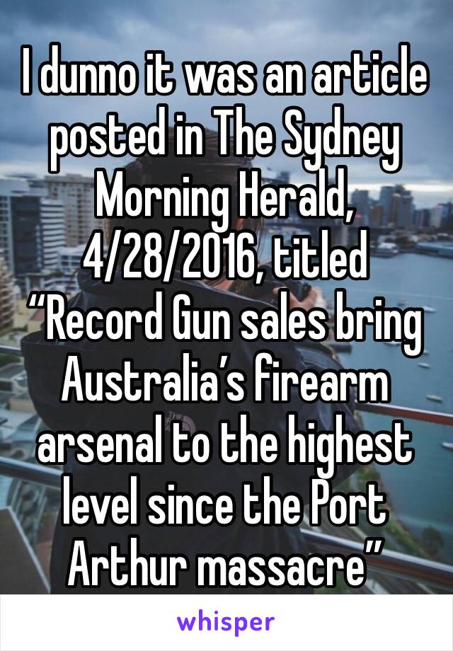 I dunno it was an article posted in The Sydney Morning Herald, 4/28/2016, titled “Record Gun sales bring Australia’s firearm arsenal to the highest level since the Port Arthur massacre”
