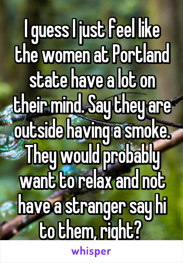 I guess I just feel like the women at Portland state have a lot on their mind. Say they are outside having a smoke. They would probably want to relax and not have a stranger say hi to them, right? 