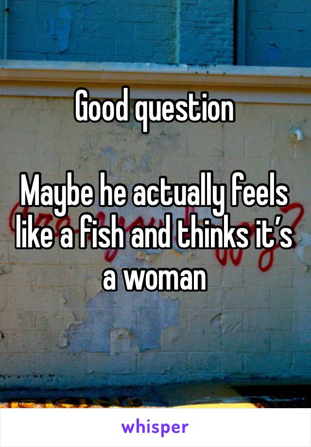 Good question 

Maybe he actually feels like a fish and thinks it’s a woman 