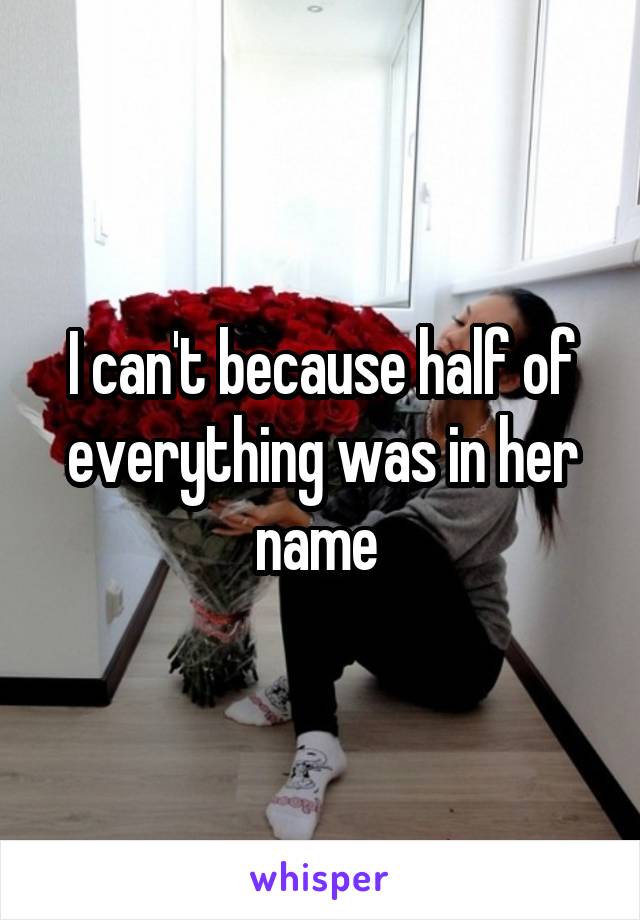 I can't because half of everything was in her name 