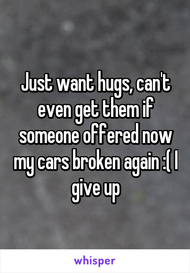 Just want hugs, can't even get them if someone offered now my cars broken again :( I give up