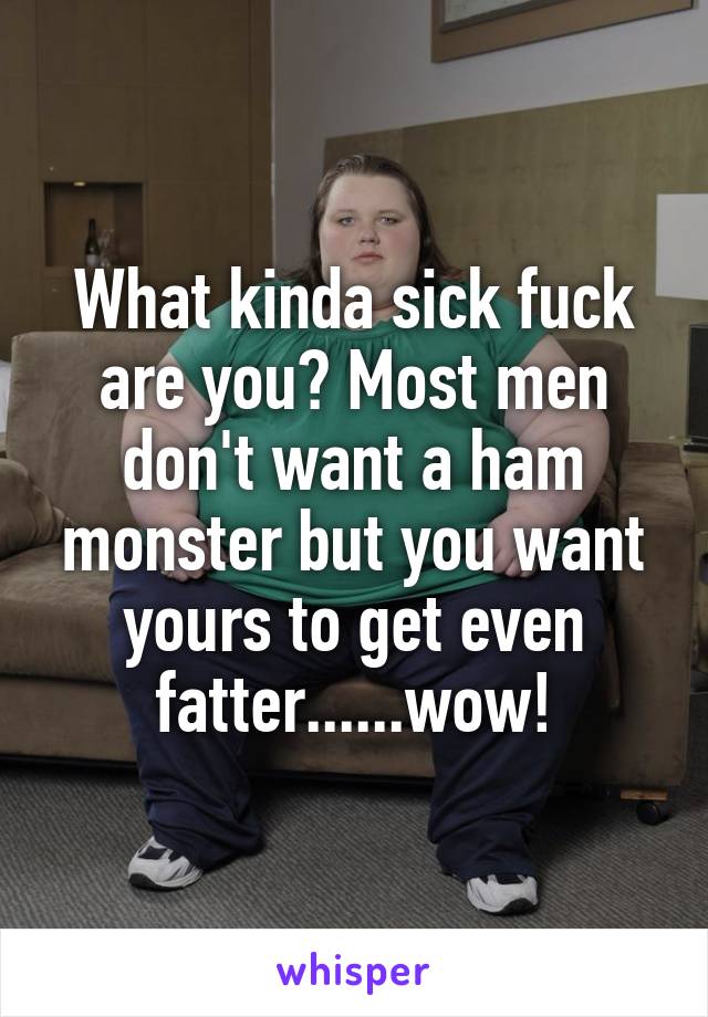What kinda sick fuck are you? Most men don't want a ham monster but you want yours to get even fatter......wow!