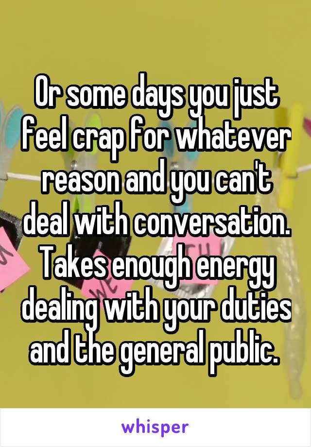 Or some days you just feel crap for whatever reason and you can't deal with conversation. Takes enough energy dealing with your duties and the general public. 