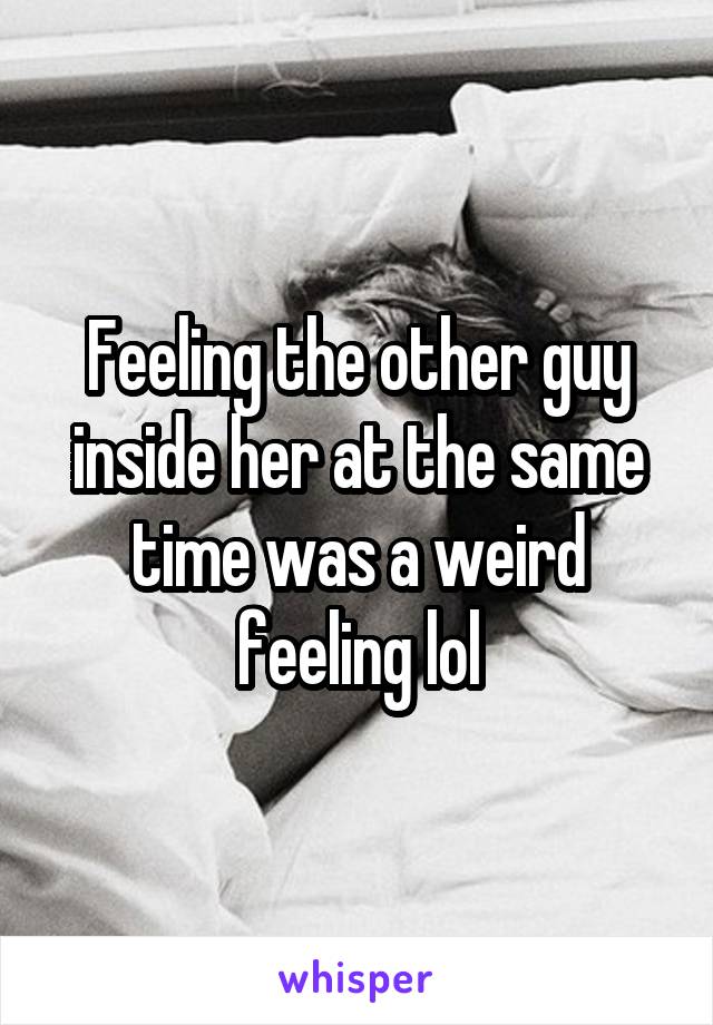 Feeling the other guy inside her at the same time was a weird feeling lol