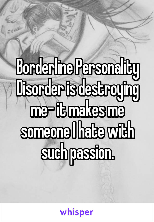 Borderline Personality Disorder is destroying me- it makes me someone I hate with such passion.