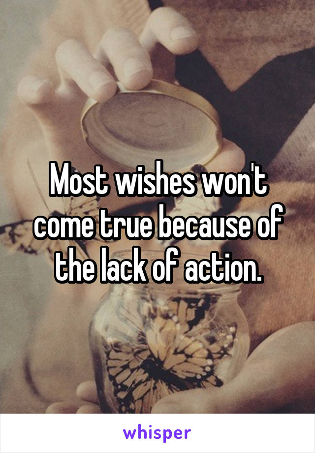 Most wishes won't come true because of the lack of action.