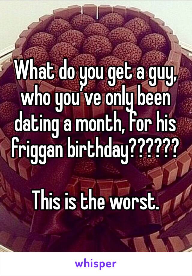 What do you get a guy, who you’ve only been dating a month, for his friggan birthday??????

This is the worst.