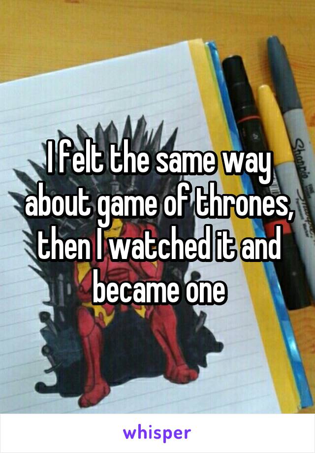 I felt the same way about game of thrones, then I watched it and became one